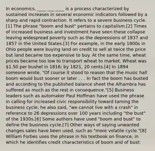 In economics, ____ ___ ____ is a process characterized by sustained increases in several economic indicators followed by a sharp and rapid contraction. It refers to a severe business cycle.[1] The phrase "boom and bust" pertains to capitalism.[2] Times of increased business and investment have seen these collapse leaving widespread poverty such as the depressions of 1837 and 1857 in the United States.[3] For example, in the early 1800s in Ohio people were buying land on credit to sell at twice the price but land became too expensive to buy. At the same time, wheat prices became too low to transport wheat to market. Wheat was 1.50 per bushel in 1816; by 1821, 20 cents.[4] In 1894 someone wrote, "Of course it stood to reason that the music hall boom would bust sooner or later . . . In fact the boom has busted and according to the published balance sheet the Alhambra has suffered as much as the rest in consequence."[5] Business leaders such as automaker Paul Hoffman have used the phrase in calling for increased civic responsibility toward taming the business cycle; he also said, "we cannot live with a crash" in reference to 26 depressions over 100 years including "the bust" of the 1930s.[6] Some authors have used "boom and bust" to define the business cycle.[7] Other ways of saying unwanted changes sales have been used, such as "more volatile cycle."[8] William Forbes uses the phrase in his textbook on finance, in which he identifies credit characteristics of boom and of bust: