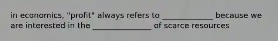 in economics, "profit" always refers to _____________ because we are interested in the _______________ of scarce resources