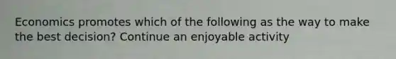 Economics promotes which of the following as the way to make the best decision? Continue an enjoyable activity