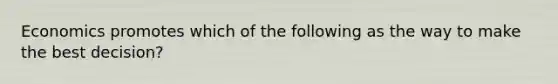 Economics promotes which of the following as the way to make the best decision?