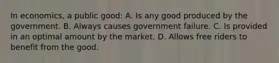 In economics, a public good: A. Is any good produced by the government. B. Always causes government failure. C. Is provided in an optimal amount by the market. D. Allows free riders to benefit from the good.