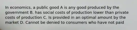 In economics, a public good A is any good produced by the government B. has social costs of production lower than private costs of production C. Is provided in an optimal amount by the market D. Cannot be denied to consumers who have not paid