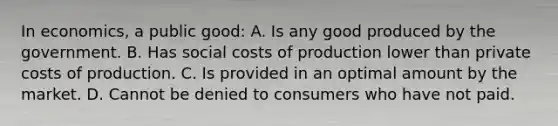 In economics, a public good: A. Is any good produced by the government. B. Has social costs of production lower than private costs of production. C. Is provided in an optimal amount by the market. D. Cannot be denied to consumers who have not paid.