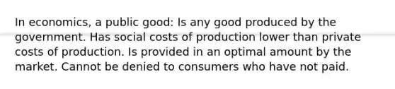 In economics, a public good: Is any good produced by the government. Has social costs of production lower than private costs of production. Is provided in an optimal amount by the market. Cannot be denied to consumers who have not paid.