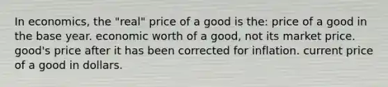 In economics, the "real" price of a good is the: price of a good in the base year. economic worth of a good, not its market price. good's price after it has been corrected for inflation. current price of a good in dollars.