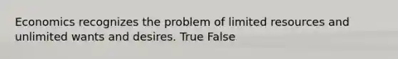 Economics recognizes the problem of limited resources and unlimited wants and desires. True False