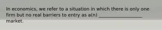 In economics, we refer to a situation in which there is only one firm but no real barriers to entry as a(n) ___________________ market.