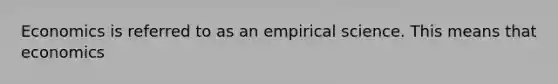 Economics is referred to as an empirical science. This means that economics