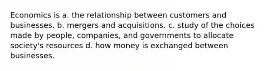 Economics is a. the relationship between customers and businesses. b. mergers and acquisitions. c. study of the choices made by people, companies, and governments to allocate society's resources d. how money is exchanged between businesses.