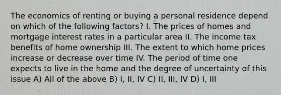 The economics of renting or buying a personal residence depend on which of the following factors? I. The prices of homes and mortgage interest rates in a particular area II. The income tax benefits of home ownership III. The extent to which home prices increase or decrease over time IV. The period of time one expects to live in the home and the degree of uncertainty of this issue A) All of the above B) I, II, IV C) II, III, IV D) I, III