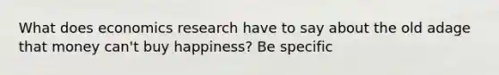 What does economics research have to say about the old adage that money can't buy happiness? Be specific