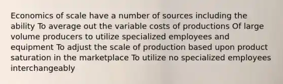 Economics of scale have a number of sources including the ability To average out the variable costs of productions Of large volume producers to utilize specialized employees and equipment To adjust the scale of production based upon product saturation in the marketplace To utilize no specialized employees interchangeably