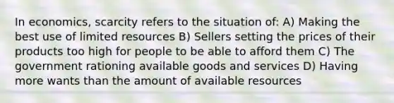 In economics, scarcity refers to the situation of: A) Making the best use of limited resources B) Sellers setting the prices of their products too high for people to be able to afford them C) The government rationing available goods and services D) Having more wants than the amount of available resources