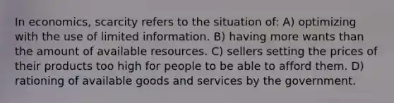 In economics, scarcity refers to the situation of: A) optimizing with the use of limited information. B) having more wants than the amount of available resources. C) sellers setting the prices of their products too high for people to be able to afford them. D) rationing of available goods and services by the government.