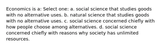 Economics is a: Select one: a. social science that studies goods with no alternative uses. b. natural science that studies goods with no alternative uses. c. social science concerned chiefly with how people choose among alternatives. d. social science concerned chiefly with reasons why society has unlimited resources.