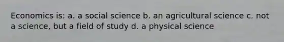 Economics is: a. a social science b. an agricultural science c. not a science, but a field of study d. a physical science