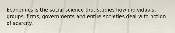 Economics is the social science that studies how individuals, groups, firms, governments and entire societies deal with notion of scarcity.