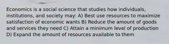 Economics is a social science that studies how individuals, institutions, and society may: A) Best use resources to maximize satisfaction of economic wants B) Reduce the amount of goods and services they need C) Attain a minimum level of production D) Expand the amount of resources available to them