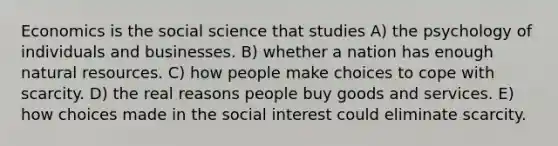 Economics is the social science that studies A) the psychology of individuals and businesses. B) whether a nation has enough natural resources. C) how people make choices to cope with scarcity. D) the real reasons people buy goods and services. E) how choices made in the social interest could eliminate scarcity.