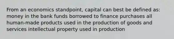 From an economics standpoint, capital can best be defined as: money in the bank funds borrowed to finance purchases all human-made products used in the production of goods and services intellectual property used in production