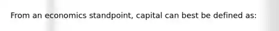 From an economics standpoint, capital can best be defined as: