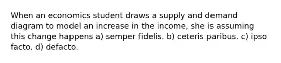 When an economics student draws a supply and demand diagram to model an increase in the income, she is assuming this change happens a) semper fidelis. b) ceteris paribus. c) ipso facto. d) defacto.