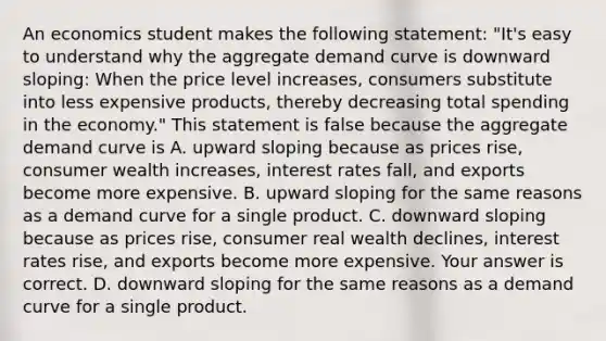 An economics student makes the following​ statement: ​"It's easy to understand why the aggregate demand curve is downward​ sloping: When the price level​ increases, consumers substitute into less expensive​ products, thereby decreasing total spending in the​ economy." This statement is false because the aggregate demand curve is A. upward sloping because as prices​ rise, consumer wealth​ increases, interest rates​ fall, and exports become more expensive. B. upward sloping for the same reasons as a demand curve for a single product. C. downward sloping because as prices​ rise, consumer real wealth​ declines, interest rates​ rise, and exports become more expensive. Your answer is correct. D. downward sloping for the same reasons as a demand curve for a single product.