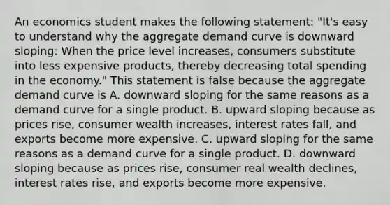 An economics student makes the following​ statement: ​"It's easy to understand why the aggregate demand curve is downward​ sloping: When the price level​ increases, consumers substitute into less expensive​ products, thereby decreasing total spending in the​ economy." This statement is false because the aggregate demand curve is A. downward sloping for the same reasons as a demand curve for a single product. B. upward sloping because as prices​ rise, consumer wealth​ increases, interest rates​ fall, and exports become more expensive. C. upward sloping for the same reasons as a demand curve for a single product. D. downward sloping because as prices​ rise, consumer real wealth​ declines, interest rates​ rise, and exports become more expensive.