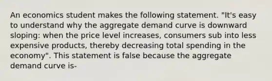 An economics student makes the following statement. "It's easy to understand why the aggregate demand curve is downward sloping: when the price level increases, consumers sub into less expensive products, thereby decreasing total spending in the economy". This statement is false because the aggregate demand curve is-