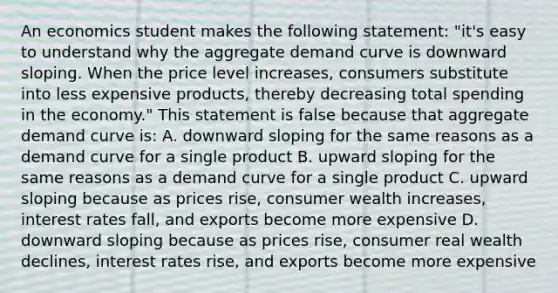 An economics student makes the following statement: "it's easy to understand why the aggregate demand curve is downward sloping. When the price level increases, consumers substitute into less expensive products, thereby decreasing total spending in the economy." This statement is false because that aggregate demand curve is: A. downward sloping for the same reasons as a demand curve for a single product B. upward sloping for the same reasons as a demand curve for a single product C. upward sloping because as prices rise, consumer wealth increases, interest rates fall, and exports become more expensive D. downward sloping because as prices rise, consumer real wealth declines, interest rates rise, and exports become more expensive