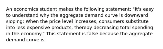 An economics student makes the following​ statement: ​"It's easy to understand why the aggregate demand curve is downward​ sloping: When the price level​ increases, consumers substitute into less expensive​ products, thereby decreasing total spending in the​ economy." This statement is false because the aggregate demand curve is