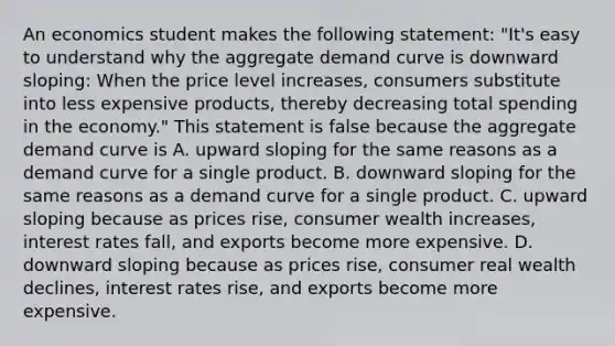 An economics student makes the following​ statement: ​"It's easy to understand why the aggregate demand curve is downward​ sloping: When the price level​ increases, consumers substitute into less expensive​ products, thereby decreasing total spending in the​ economy." This statement is false because the aggregate demand curve is A. upward sloping for the same reasons as a demand curve for a single product. B. downward sloping for the same reasons as a demand curve for a single product. C. upward sloping because as prices​ rise, consumer wealth​ increases, interest rates​ fall, and exports become more expensive. D. downward sloping because as prices​ rise, consumer real wealth​ declines, interest rates​ rise, and exports become more expensive.