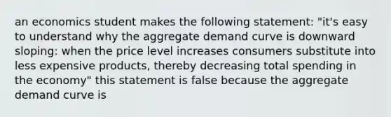 an economics student makes the following statement: "it's easy to understand why the aggregate demand curve is downward sloping: when the price level increases consumers substitute into less expensive products, thereby decreasing total spending in the economy" this statement is false because the aggregate demand curve is