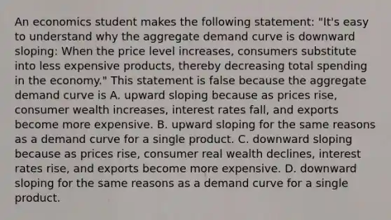 An economics student makes the following​ statement: ​"It's easy to understand why the aggregate demand curve is downward​ sloping: When the price level​ increases, consumers substitute into less expensive​ products, thereby decreasing total spending in the​ economy." This statement is false because the aggregate demand curve is A. upward sloping because as prices​ rise, consumer wealth​ increases, interest rates​ fall, and exports become more expensive. B. upward sloping for the same reasons as a demand curve for a single product. C. downward sloping because as prices​ rise, consumer real wealth​ declines, interest rates​ rise, and exports become more expensive. D. downward sloping for the same reasons as a demand curve for a single product.