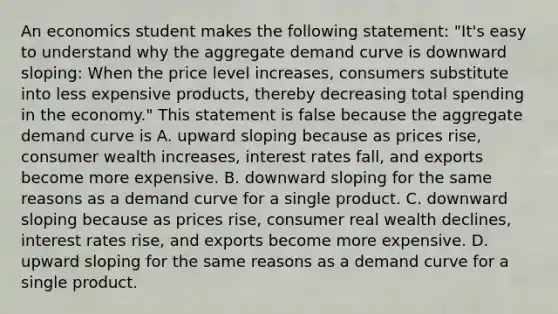 An economics student makes the following statement: "It's easy to understand why the aggregate demand curve is downward sloping: When the price level increases, consumers substitute into less expensive products, thereby decreasing total spending in the economy." This statement is false because the aggregate demand curve is A. upward sloping because as prices rise, consumer wealth increases, interest rates fall, and exports become more expensive. B. downward sloping for the same reasons as a demand curve for a single product. C. downward sloping because as prices rise, consumer real wealth declines, interest rates rise, and exports become more expensive. D. upward sloping for the same reasons as a demand curve for a single product.