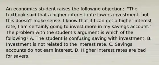 An economics student raises the following​ objection: ​ "The textbook said that a higher interest rate lowers​ investment, but this​ doesn't make sense. I know that if I can get a higher interest​ rate, I am certainly going to invest more in my savings​ account." The problem with the​ student's argument is which of the​ following? A. The student is confusing saving with investment. B. Investment is not related to the interest rate. C. Savings accounts do not earn interest. D. Higher interest rates are bad for savers.