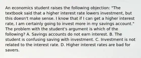 An economics student raises the following​ objection: ​"The textbook said that a higher interest rate lowers​ investment, but this​ doesn't make sense. I know that if I can get a higher interest​ rate, I am certainly going to invest more in my savings​ account." The problem with the​ student's argument is which of the​ following? A. Savings accounts do not earn interest. B. The student is confusing saving with investment. C. Investment is not related to the interest rate. D. Higher interest rates are bad for savers.