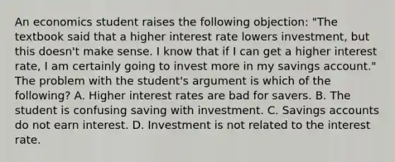 An economics student raises the following​ objection: ​"The textbook said that a higher interest rate lowers​ investment, but this​ doesn't make sense. I know that if I can get a higher interest​ rate, I am certainly going to invest more in my savings​ account." The problem with the​ student's argument is which of the​ following? A. Higher interest rates are bad for savers. B. The student is confusing saving with investment. C. Savings accounts do not earn interest. D. Investment is not related to the interest rate.