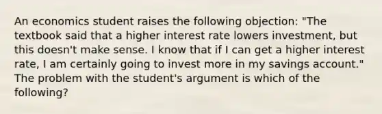 An economics student raises the following​ objection: ​"The textbook said that a higher interest rate lowers​ investment, but this​ doesn't make sense. I know that if I can get a higher interest​ rate, I am certainly going to invest more in my savings​ account." The problem with the​ student's argument is which of the​ following?