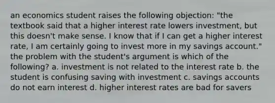 an economics student raises the following objection: "the textbook said that a higher interest rate lowers investment, but this doesn't make sense. I know that if I can get a higher interest rate, I am certainly going to invest more in my savings account." the problem with the student's argument is which of the following? a. investment is not related to the interest rate b. the student is confusing saving with investment c. savings accounts do not earn interest d. higher interest rates are bad for savers