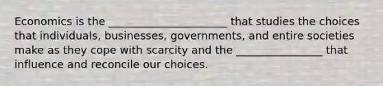 Economics is the ______________________ that studies the choices that​ individuals, businesses,​ governments, and entire societies make as they cope with scarcity and the ________________ that influence and reconcile our choices.