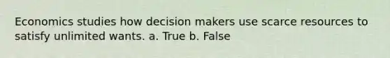 Economics studies how decision makers use scarce resources to satisfy unlimited wants. a. True b. False