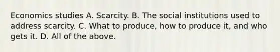 Economics studies A. Scarcity. B. The social institutions used to address scarcity. C. What to produce, how to produce it, and who gets it. D. All of the above.