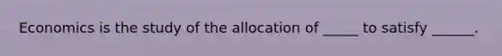 Economics is the study of the allocation of _____ to satisfy ______.