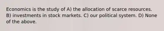 Economics is the study of A) the allocation of scarce resources. B) investments in stock markets. C) our political system. D) None of the above.