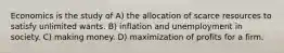 Economics is the study of A) the allocation of scarce resources to satisfy unlimited wants. B) inflation and unemployment in society. C) making money. D) maximization of profits for a firm.