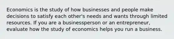 Economics is the study of how businesses and people make decisions to satisfy each other's needs and wants through limited resources. If you are a businessperson or an entrepreneur, evaluate how the study of economics helps you run a business.