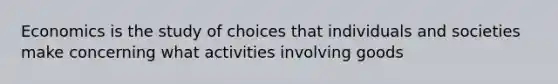 Economics is the study of choices that individuals and societies make concerning what activities involving goods