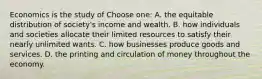 Economics is the study of Choose one: A. the equitable distribution of society's income and wealth. B. how individuals and societies allocate their limited resources to satisfy their nearly unlimited wants. C. how businesses produce goods and services. D. the printing and circulation of money throughout the economy.