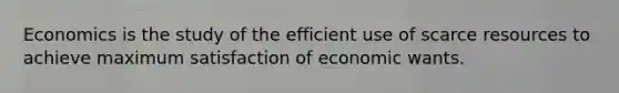 Economics is the study of the efficient use of scarce resources to achieve maximum satisfaction of economic wants.